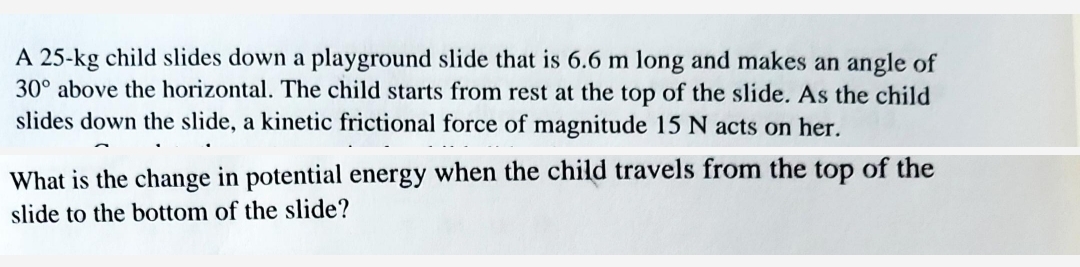 A 25-kg child slides down a playground slide that is 6.6 m long and makes an angle of
30° above the horizontal. The child starts from rest at the top of the slide. As the child
slides down the slide, a kinetic frictional force of magnitude 15 N acts on her.
What is the change in potential energy when the child travels from the top of the
slide to the bottom of the slide?