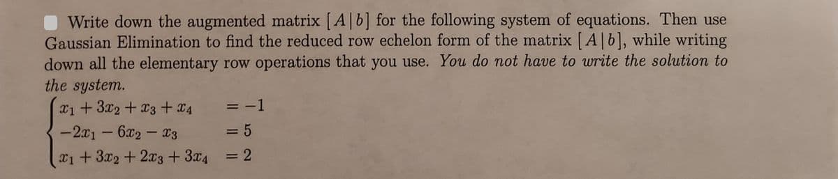 Write down the augmented matrix [A]b] for the following system of equations. Then use
Gaussian Elimination to find the reduced row echelon form of the matrix [A] b], while writing
down all the elementary row operations that you use. You do not have to write the solution to
the system.
x1 + 3x2 + x3 + x4
= -1
= 5
-2x1 - 6x2 - X3
x1 + 3x2 + 2x3 + 3x4 = 2