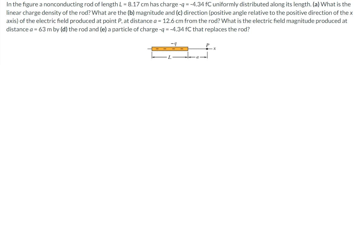 In the figure a nonconducting rod of length L = 8.17 cm has charge -q = -4.34 fC uniformly distributed along its length. (a) What is the
linear charge density of the rod? What are the (b) magnitude and (c) direction (positive angle relative to the positive direction of the x
axis) of the electric field produced at point P, at distance a = 12.6 cm from the rod? What is the electric field magnitude produced at
distance a = 63 m by (d) the rod and (e) a particle of charge -q = -4.34 fC that replaces the rod?
a-
P