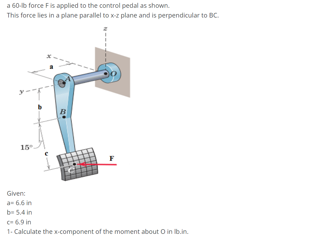 a 60-lb force F is applied to the control pedal as shown.
This force lies in a plane parallel to x-z plane and is perpendicular to BC.
b
a
15°
C
B0
F
Given:
a= 6.6 in
b= 5.4 in
c= 6.9 in
1- Calculate the x-component of the moment about O in lb.in.