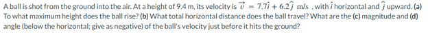 A ball is shot from the ground into the air. At a height of 9.4 m, its velocity is = 7.71+ 6.27 m/s, with i horizontal and upward. (a)
To what maximum height does the ball rise? (b) What total horizontal distance does the ball travel? What are the (c) magnitude and (d)
angle (below the horizontal; give as negative) of the ball's velocity just before it hits the ground?