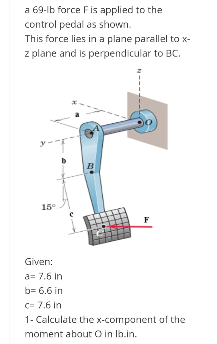 a 69-lb force F is applied to the
control pedal as shown.
This force lies in a plane parallel to x-
z plane and is perpendicular to BC.
15°.
b
a
B
F
Given:
a= 7.6 in
b= 6.6 in
C= 7.6 in
1- Calculate the x-component of the
moment about O in lb.in.