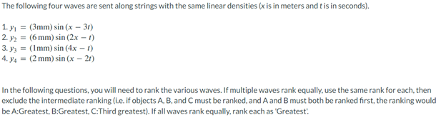 The
following four waves are sent along strings with the same linear densities (x is in meters and t is in seconds).
1. y₁ = (3mm) sin(x - 3r)
2. ₂
(6 mm) sin (2x - 1)
3.
y3 = (Imm) sin(4x - 1)
4. y4 = (2 mm) sin(x - 21)
In the following questions, you will need to rank the various waves. If multiple waves rank equally, use the same rank for each, then
exclude the intermediate ranking (i.e. if objects A, B, and C must be ranked, and A and B must both be ranked first, the ranking would
be A:Greatest, B:Greatest, C:Third greatest). If all waves rank equally, rank each as 'Greatest!