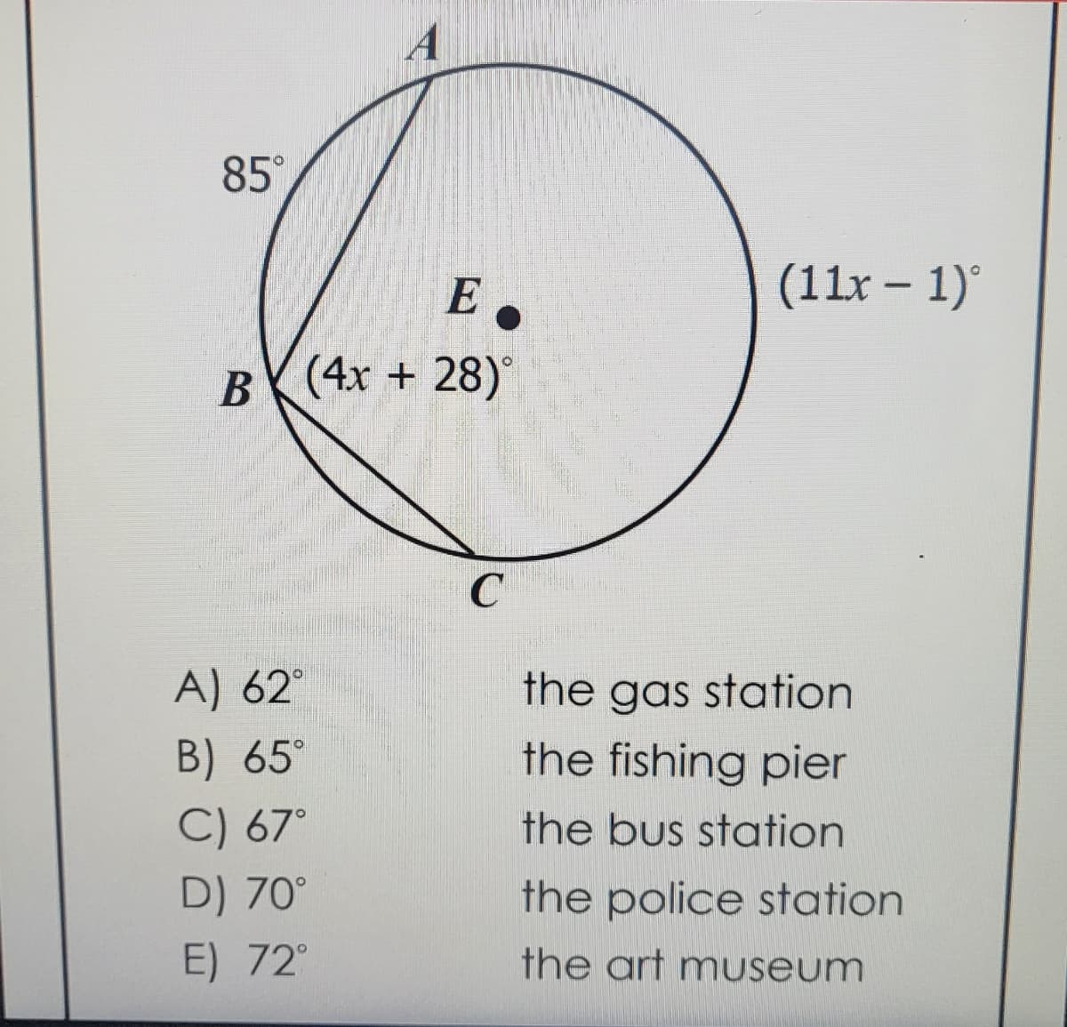 85°
A
E
B (4x + 28)°
A) 62°
B) 65°
C) 67°
D) 70°
E) 72°
C
(11x − 1)°
-
the gas station
the fishing pier
the bus station
the police station
the art museum