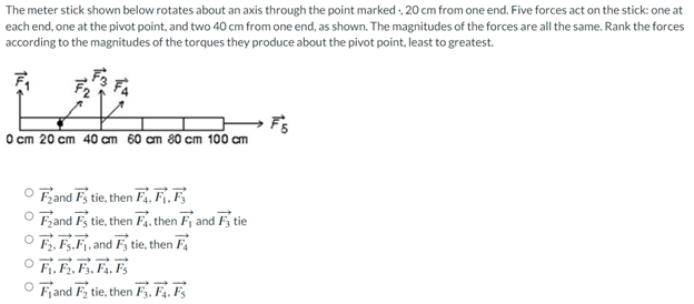 The meter stick shown below rotates about an axis through the point marked - 20 cm from one end. Five forces act on the stick: one at
each end, one at the pivot point, and two 40 cm from one end, as shown. The magnitudes of the forces are all the same. Rank the forces
according to the magnitudes of the torques they produce about the pivot point, least to greatest.
0 cm 20 cm 40 cm 60 cm 80 cm 100 cm
OF2and Fs tie, then F4, F.F
F2and Fs tie, then F₁, then F₁ and F3 tie
F₂. FS.F₁. and F, tie, then F
ⒸF₁.F2. Fs. F4. Fs
OFjand F₂ tie, then F3, F4. Fs