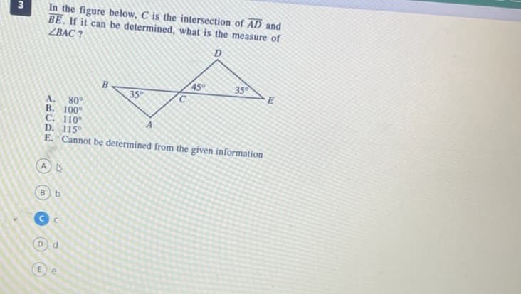 3
In the figure below, C is the intersection of AD and
BE. If it can be determined, what is the measure of
ZBAC?
D
17
B b
B
d
35°
A. 80°
B. 100°
C. 110°
D. 115°
E. Cannot be determined from the given information
45°
35°
E