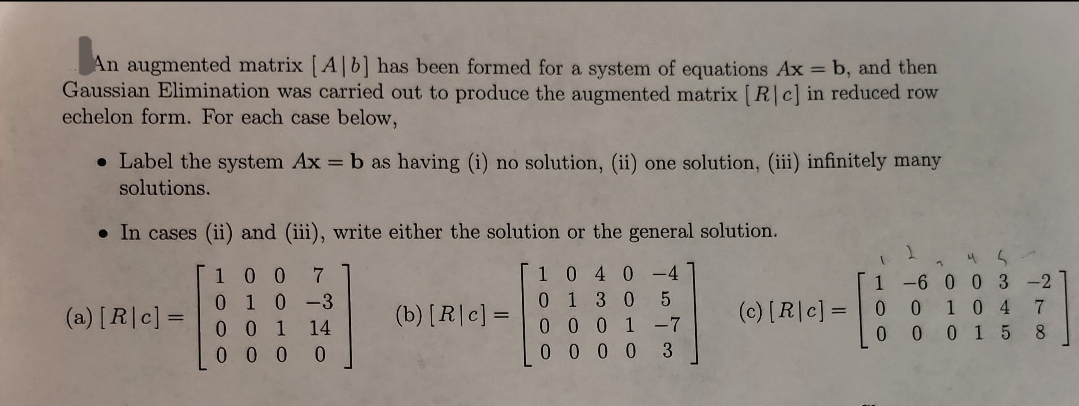 An augmented matrix [A] b] has been formed for a system of equations Ax = b, and then
Gaussian Elimination was carried out to produce the augmented matrix [R|c] in reduced row
echelon form. For each case below,
• Label the system Ax = b as having (i) no solution, (ii) one solution, (iii) infinitely many
solutions.
• In cases (ii) and (iii), write either the solution or the general solution.
100 7
0 1 0 -3
0 0 1 14
000 0
1 040-4
0130 5
0001-7
0000 3
(a) [R|c] =
(b) [R|c] =
(c) [R|c] =
1
0
0
1
4 5
-6 0 0 3 -2
0 104
0015
7
2100
7
8