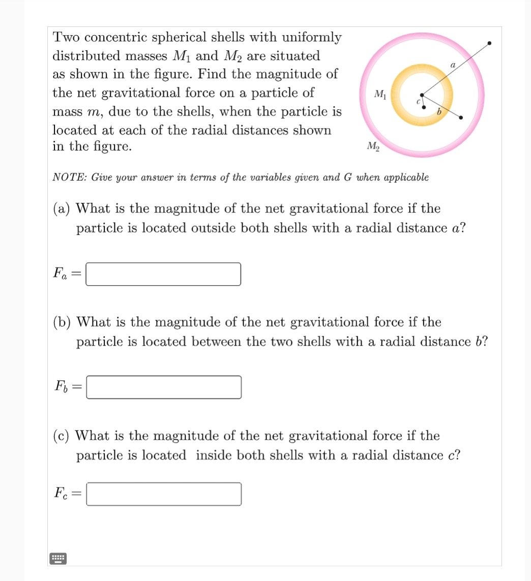 Two concentric spherical shells with uniformly
distributed masses M₁ and M₂ are situated
as shown in the figure. Find the magnitude of
the net gravitational force on a particle of
mass m, due to the shells, when the particle is
located at each of the radial distances shown
in the figure.
Fa
NOTE: Give your answer in terms of the variables given and G when applicable
(a) What is the magnitude of the net gravitational force if the
particle is located outside both shells with a radial distance a?
F =
M₁
(b) What is the magnitude of the net gravitational force if the
particle is located between the two shells with a radial distance b?
Fc
M₂
******
-
a
(c) What is the magnitude of the net gravitational force if the
particle is located inside both shells with a radial distance c?
=