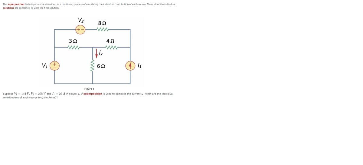 The superposition technique can be described as a multi-step process of calculating the individual contribution of each source. Then, all of the individual
solutions are combined to yield the final solution.
V₂
892
W
3Ω
4
fix
V₁
6Ω
(+1
(-+)
www
4Ω
www
11
Figure 1
Suppose V₁ = 144 V, V₂ = 205 V and I₁ = 20 A in Figure 1. If superposition is used to compute the current ix, what are the individual
contributions of each source to ix (in Amps)?