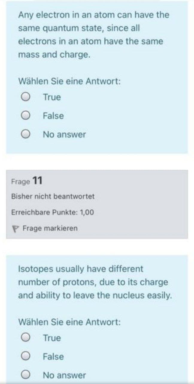 Any electron in an atom can have the
same quantum state, since all
electrons in an atom have the same
mass and charge.
Wählen Sie eine Antwort:
O True
False
No answer
Frage 11
Bisher nicht beantwortet
Erreichbare Punkte: 1,00
P Frage markieren
Isotopes usually have different
number of protons, due to its charge
and ability to leave the nucleus easily.
Wählen Sie eine Antwort:
True
False
No answer
