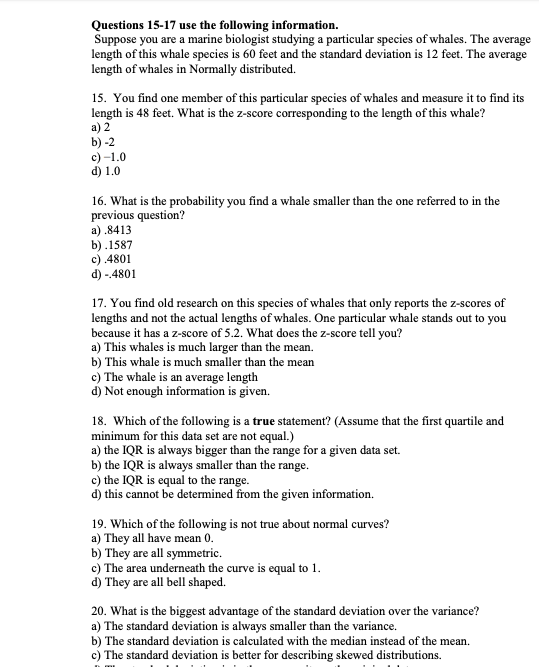 Suppose you are a marine biologist studying a particular species of whales. The average
length of this whale species is 60 feet and the standard deviation is 12 feet. The average
length of whales in Normally distributed.
15. You find one member of this particular species of whales and measure it to find its
length is 48 feet. What is the z-score corresponding to the length of this whale?
a) 2
b) -2
c) -1.0
d) 1.0
16. What is the probability you find a whale smaller than the one referred to in the
previous question?
a) .8413
b).1587
c) 4801
d) - 4801
17. You find old research on this species of whales that only reports the z-scores of
lengths and not the actual lengths of whales. One particular whale stands out to you
because it has a z-score of 5.2. What does the z-score tell you?
a) This whales is much larger than the mean.
b) This whale is much smaller than the mean
c) The whale is an average length
d) Not enough information is given.
18. Which of the following is a true statement? (Assume that the first quartile and
minimum for this data set are not equal.)
a) the IQR is always bigger than the range for a given data set.
b) the IQR is always smaller than the range.
c) the IQR is equal to the range.
d) this cannot be determined from the given information.
19. Which of the following is not true about normal curves?
a) They all have mean 0.
b) They are all symmetric.
c) The area underneath the curve is equal to 1.
d) They are all bell shaped.
20. What is the biggest advantage of the standard deviation over the variance?
a) The standard deviation is always smaller than the variance.
b) The standard deviation is calculated with the median instead of the mean.
c) The standard deviation is better for describing skewed distributions.
