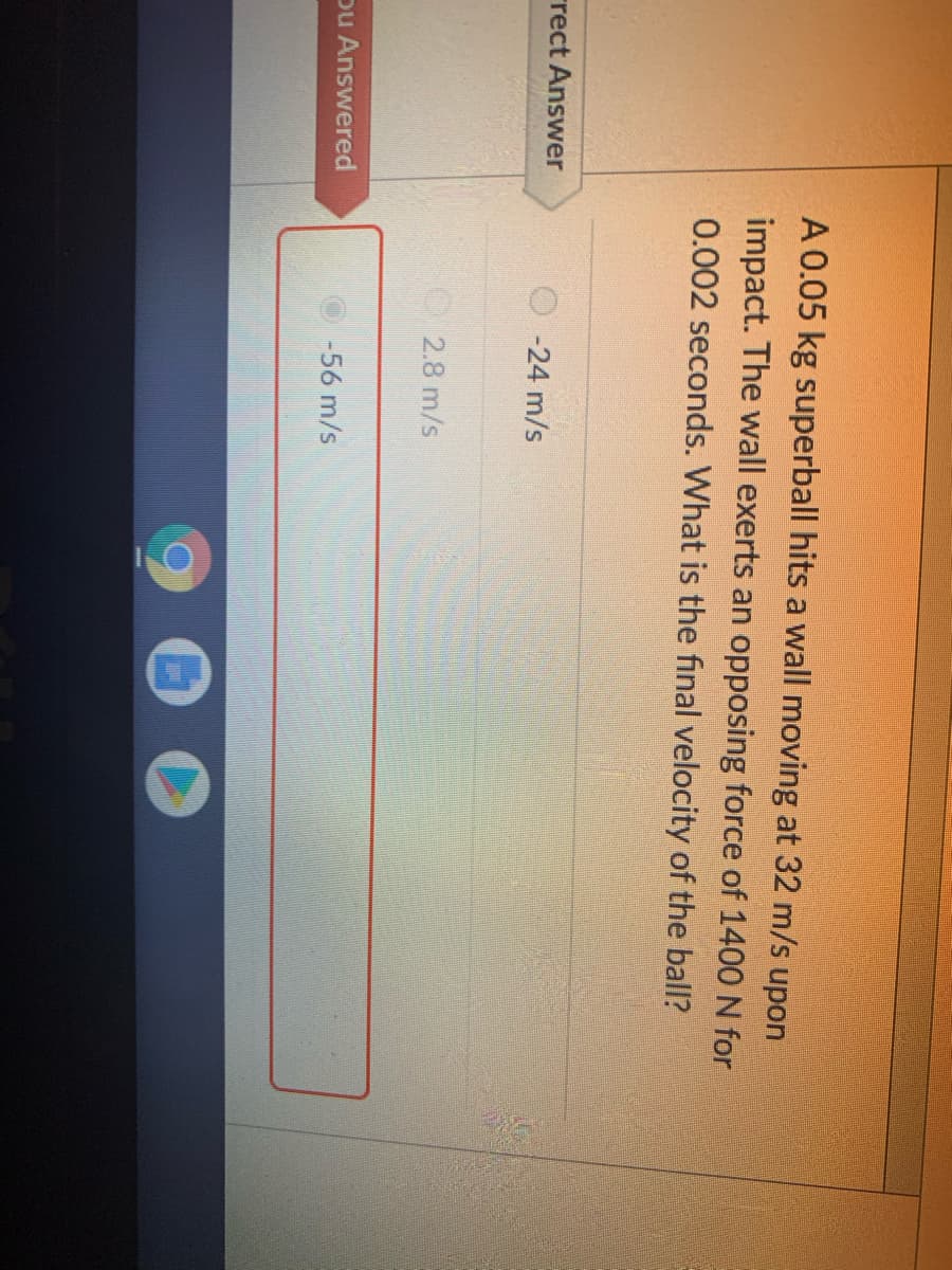 A 0.05 kg superball hits a wall moving at 32 m/s upon
impact. The wall exerts an opposing force of 1400 N for
0.002 seconds. What is the final velocity of the ball?
rect Answer
-24 m/s
2.8 m/s
Du Answered
56 m/s
