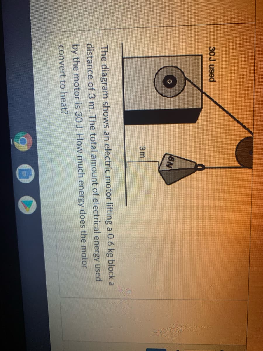 30J used
6N
3m
The diagram shows an electric motor lifting a 0.6 kg block a
distance of 3 m. The total amount of electrical energy used
by the motor is 30 J. How much energy does the motor
convert to heat?
