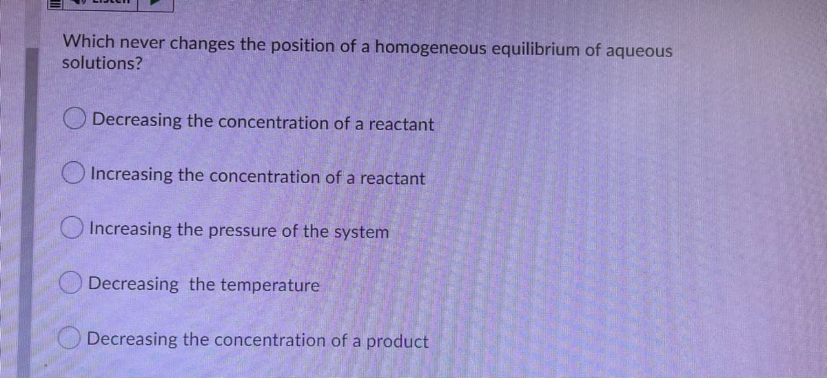 Which never changes the position of a homogeneous equilibrium of aqueous
solutions?
O Decreasing the concentration of a reactant
OIncreasing the concentration of a reactant
O Increasing the pressure of the system
O Decreasing the temperature
Decreasing the concentration of a product
