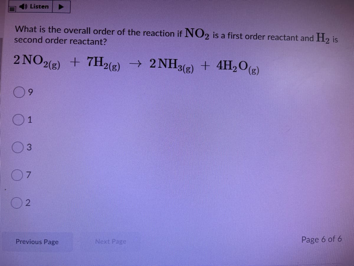 ) Listen
What is the overall order of the reaction if NO2 is a first order reactant and H2 is
second order reactant?
2 NO2) + 7H2(E) → 2 NH3(2) + 4H,O()
3(g) + 4H2O(2)
2
Previous Page
Next Pagel
Page 6 of 6
