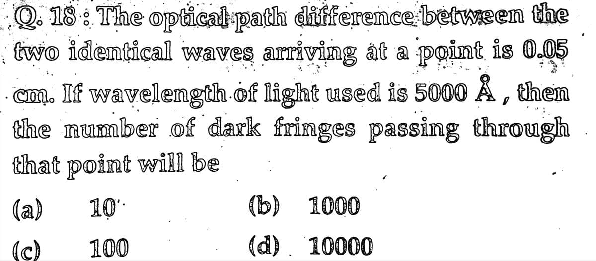 Q. 18 : The optical path diffenrence between the
two identical waves arriving át a point is 0.05
cm. If wavelength of light used is 5000 Å , then
the number of dark fringes passing through
that point will be
(a)
10
(b) 1000
(c)
100
(d). 10000
