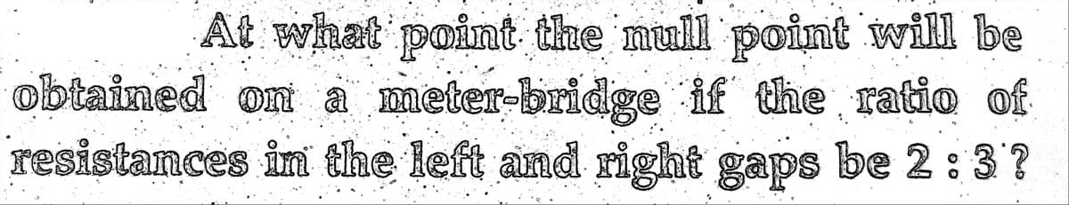 At what point the mull point will be
obtained on a meter-bridge if the ratio of
resistances in the left and right gaps
be 2:3?
