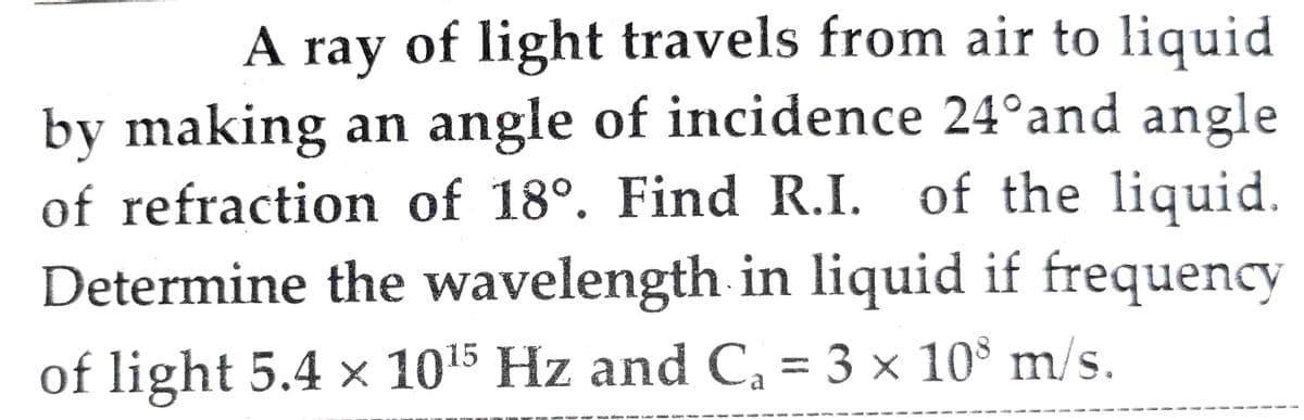 A
A ray of light travels from air to liquid
by making an angle of incidence 24°and angle
of refraction of 18°. Find R.I. of the liquid.
Determine the wavelength in liquid if frequency
of light 5.4 × 1015 Hz and C, = 3 × 10 m/s.
