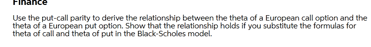 Finance
Use the put-call parity to derive the relationship between the theta of a European call option and the
theta of a European put option. Show that the relationship holds if you substitute the formulas for
theta of call and theta of put in the Black-Scholes model.
