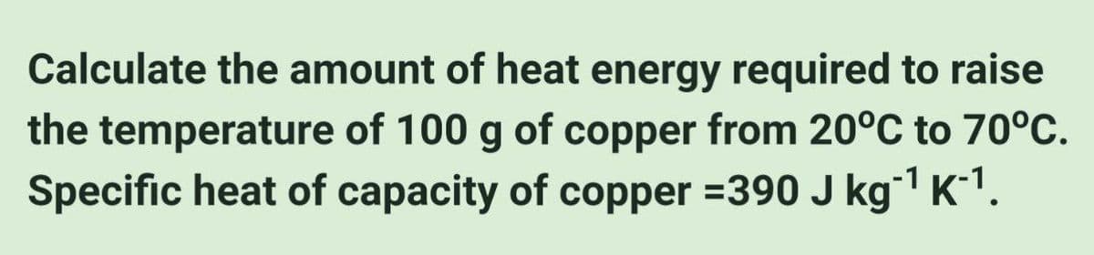 Calculate the amount of heat energy required to raise
the temperature of 100 g of copper from 20°C to 70°C.
Specific heat of capacity of copper =390 J kg-¹ K-¹.