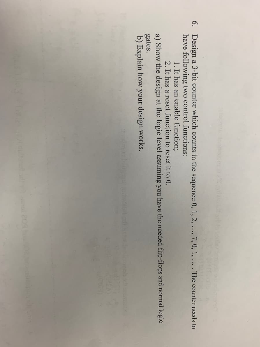 6. Design a 3-bit counter which counts in the sequence 0, 1, 2, ..., 7, 0, 1, ... . The counter needs to
have following two control functions:
1. It has an enable function;
2. It has a reset function to reset it to 0.
a) Show the design at the logic level assuming you have the needed flip-flops and normal logic
gates.
b) Explain how your design works.
(29A)