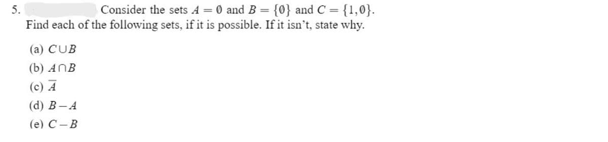 5.
Consider the sets A = 0 and B = {0} and C = {1,0}.
Find each of the following sets, if it is possible. If it isn't, state why.
(a) CUB
(b) ANB
(c) A
(d) B-A
(e) C-B