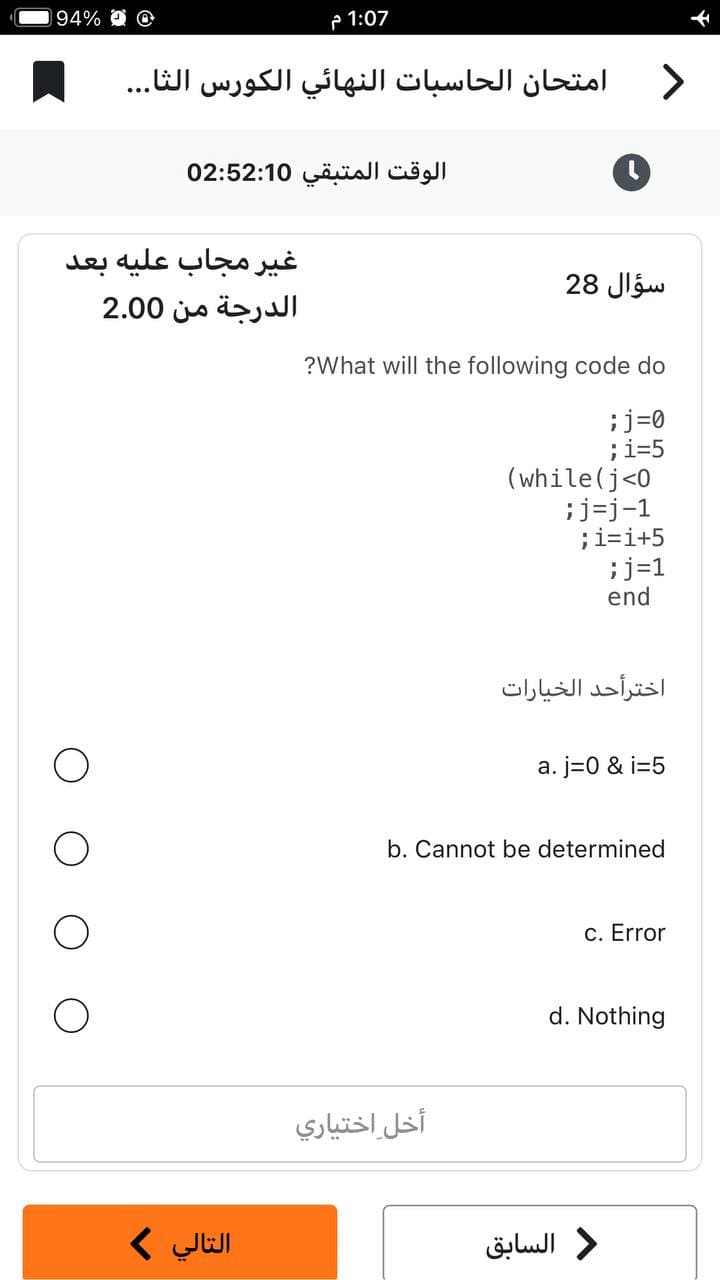 94% @ @
1:07 م
امتحان الحاسبات النهائي الكورس الثا...
الوقت المتبقي 02:52:10
غير مجاب عليه بعد
الدرجة من 2.00
التالي >
>
سؤال 28
?What will the following code do
;j=0
;i=5
(while (j<0
;j=j-1
أخل اختياري
i=i+5
;j=1
end
اخترأحد الخيارات
a. j=0 & i=5
b. Cannot be determined
c. Error
d. Nothing
د السابق