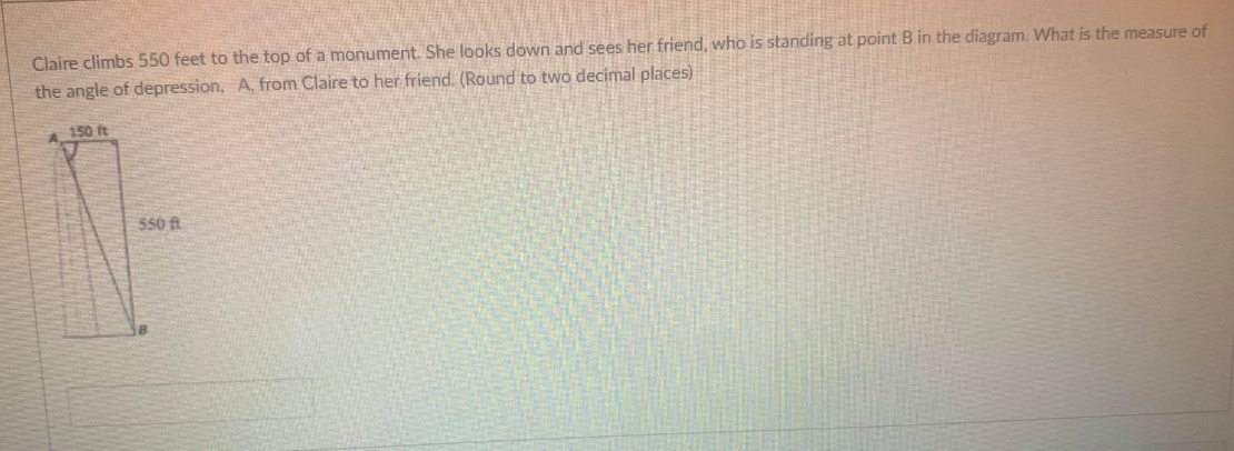 **Calculating the Angle of Depression**

Claire climbs 550 feet to the top of a monument. She looks down and sees her friend, who is standing at point B in the diagram. What is the measure of the angle of depression, \( A \), from Claire to her friend? (Round to two decimal places)

*Figure Description:*
The diagram consists of a right-angled triangle:
- Point A represents the top of the monument where Claire is located.
- Point B represents the position of Claire's friend at ground level.
- The vertical distance (height of the monument) from A to the ground level is 550 feet.
- The horizontal distance between Claire's position (vertically above point B) and point B is 150 feet.
- A line is drawn from A to B indicating Claire's line of sight to her friend.

To solve for the angle of depression, \( A \), we use the tangent function in trigonometry, which relates the angle to the ratio of the opposite side (height) and the adjacent side (base) of the right triangle:
\[
\tan(A) = \frac{\text{opposite}}{\text{adjacent}} = \frac{550 \text{ ft}}{150 \text{ ft}}
\]
By calculating the above ratio:
\[
\tan(A) = \frac{550}{150} \approx 3.67
\]
Next, we find the angle \( A \) whose tangent is 3.67 using the inverse tangent function (\(\tan^{-1}\) or \(\arctan\)):
\[
A \approx \tan^{-1}(3.67) \approx 74.64^\circ
\]

Therefore, the angle of depression from Claire to her friend is approximately \( 74.64^\circ \).