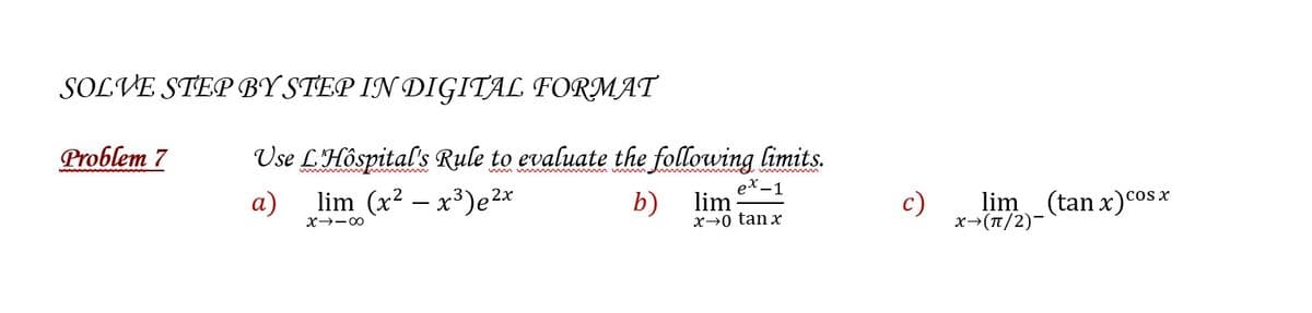 SOLVE STEP BY STEP IN DIGITAL FORMAT
Problem 7
Use L'Hospital's Rule to evaluate the following limits.
wwwwwwwwm
a)
b)
2x
lim (x² - x³)e²x
X→-8
ex-1
lim
x→0 tan x
c)
lim (tan x) cos x
X→(π/2)-