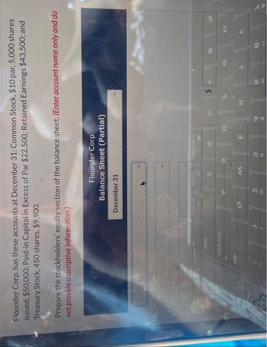 Flounder Corp. has these accounts at December 31: Common Stock, $10 par, 5,000 shares
issued, $50,000; Paid-in Capital in Excess of Par $22,500; Retained Earnings $43,500; and
Treasury Stock, 450 shares, $9,900.
Prepare the stockholders' equity section of the balance sheet. (Enter account name only and do
not provide descriptive information.)
Flounder Corp.
Balance Sheet (Partial)
December 31