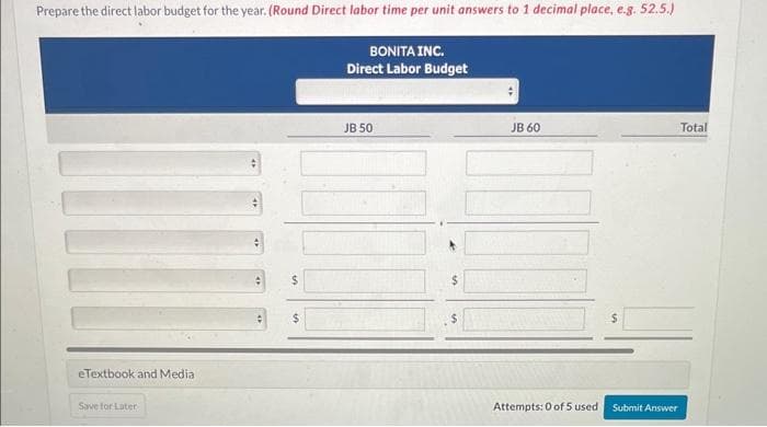 Prepare the direct labor budget for the year. (Round Direct labor time per unit answers to 1 decimal place, e.g. 52.5.)
BONITA INC.
Direct Labor Budget
eTextbook and Media
Save for Later
수
:
$
JB 50
JB 60
Attempts: 0 of 5 used Submit Answer
Total