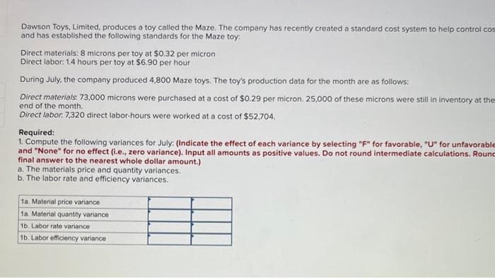 Dawson Toys, Limited, produces a toy called the Maze. The company has recently created a standard cost system to help control cos
and has established the following standards for the Maze toy:
Direct materials: 8 microns per toy at $0.32 per micron
Direct labor: 1.4 hours per toy at $6.90 per hour
During July, the company produced 4,800 Maze toys. The toy's production data for the month are as follows:
Direct materials: 73,000 microns were purchased at a cost of $0.29 per micron. 25,000 of these microns were still in inventory at the
end of the month.
Direct labor. 7,320 direct labor-hours were worked at a cost of $52,704.
Required:
1. Compute the following variances for July: (Indicate the effect of each variance by selecting "F" for favorable, "U" for unfavorable
and "None" for no effect (i.e., zero variance). Input all amounts as positive values. Do not round intermediate calculations. Rounc
final answer to the nearest whole dollar amount.)
a. The materials price and quantity variances.
b. The labor rate and efficiency variances.
1a. Material price variance
1a. Material quantity variance
1b. Labor rate variance
1b. Labor efficiency variance