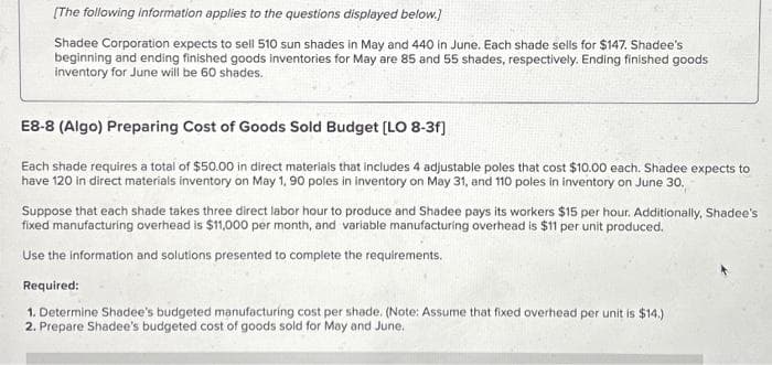 [The following information applies to the questions displayed below.]
Shadee Corporation expects to sell 510 sun shades in May and 440 in June. Each shade sells for $147. Shadee's
beginning and ending finished goods inventories for May are 85 and 55 shades, respectively. Ending finished goods
inventory for June will be 60 shades.
E8-8 (Algo) Preparing Cost of Goods Sold Budget [LO 8-3f]
Each shade requires a total of $50.00 in direct materials that includes 4 adjustable poles that cost $10.00 each. Shadee expects to
have 120 in direct materials inventory on May 1, 90 poles in inventory on May 31, and 110 poles in inventory on June 30.
Suppose that each shade takes three direct labor hour to produce and Shadee pays its workers $15 per hour. Additionally, Shadee's
fixed manufacturing overhead is $11,000 per month, and variable manufacturing overhead is $11 per unit produced.
Use the informat and solutions presented to complete the requirements.
Required:
1. Determine Shadee's budgeted manufacturing cost per shade. (Note: Assume that fixed overhead per unit is $14.)
2. Prepare Shadee's budgeted cost of goods sold for May and June.