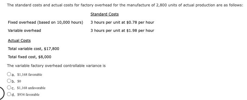 The standard costs and actual costs for factory overhead for the manufacture of 2,800 units of actual production are as follows:
Standard Costs
3 hours per unit at $0.78 per hour
3 hours per unit at $1.98 per hour
Fixed overhead (based on 10,000 hours)
Variable overhead
Actual Costs
Total variable cost, $17,800
Total fixed cost, $8,000
The variable factory overhead controllable variance is
Oa. $1,168 favorable
Ob. $0
Oc. $1,168 unfavorable
Od. $934 favorable