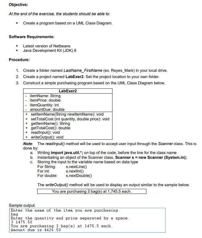 Objective:
At the end of the exercise, the students should be able to:
Create a program based on a UML Class Diagram.
Software Requirements:
• Latest version of Netbeans
Java Development Kit (JDK) 8
Procedure:
1. Create a folder named LastName_FirstName (ex. Reyes_Mark) in your local drive.
2. Create a project named LabExer2. Set the project location to your own folder.
3. Construct a simple purchasing program based on the UML Class Diagram below.
LabExer2
itemName: String
itemPrice: double
itemQuantity: int
amountDue: double
+ setltemName(String newltemName): void
+ setTotalCost (int quantity, double price): void
getltemName(): String
getTotalCost(): double
+ readinput(): void
writeOutput(): void
Note: The readinput() method will be used to accept user input through the Scanner class. This is
done by:
a. Writing import java.util.*; on top of the code, before the line for the class name
b. Instantiating an object of the Scanner class, Scanner s = new Scanner (System.in);
c. Storing the input to the variable name based on data type
For String:
For int:
For double:
s.nextLine()
s.nextint()
s.nextDouble()
The writeOutput() method will be used to display an output similar to the sample below.
You are purchasing 3 bag(s) at 1,745.5 each.
Sample output:
Enter the name of the item you are purchasing.
bag
Enter the quantity and price separated by a space.
3 1475.50
You are purchasing 3 bag (s) at 1475.5 each.
Amount due is 4426.50
