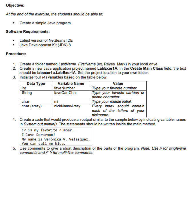 Objective:
At the end of the exercise, the students should be able to:
Create a simple Java program.
Software Requirements:
• Latest version of NetBeans IDE
Java Development Kit (JDK) 8
Procedure:
1. Create a folder named LastName_FirstName (ex. Reyes_Mark) in your local drive.
2. Create a new Java application project named LabExer1A. In the Create Main Class field, the text
should be labexer1a.LabExer1A. Set the project location to your own folder.
3. Initialize four (4) variables based on the table below.
Data Type
int
Variable Name
faveNumber
faveCartChar
Value
Type your favorite number.
Type your favorite cartoon or
anime character.
String
Type your middle initial.
Every index should contain
each of the letters of your
nickname.
char
mi
char (array)
nickNameArray
4. Create a code that would produce an output similar to the sample below by indicating variable names
in System.out.printIn(). The statements should be written inside the main method.
12 is my favorite number.
I love Doraemon!
My name is Veronica V. Velasquez.
You can call me Nica.
5. Use comments to give a short description of the parts of the program. Note: Use // for single-line
comments and /* */ for multi-line comments.
