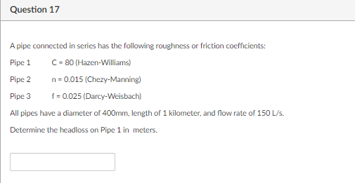 Question 17
A pipe connected in series has the following roughness or friction coefficients:
Pipe 1
C=- 80 (Hazen-Williams)
Pipe 2
n= 0.015 (Chezy-Manning)
Pipe 3
f= 0.025 (Darcy-Weisbach)
All pipes have a diameter of 400mm, length of 1 kilometer, and flow rate of 150 L/s.
Determine the headloss on Pipe 1 in meters.
