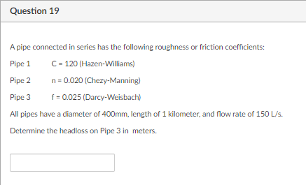 Question 19
A pipe connected in series has the following roughness or friction coefficients:
Pipe 1
C= 120 (Hazen-Williams)
Pipe 2
n = 0.020 (Chezy-Manning)
Pipe 3
f= 0.025 (Darcy-Weisbach)
All pipes have a diameter of 400mm, length of 1 kilometer, and flow rate of 150 L/s.
Determine the headloss on Pipe 3 in meters.
