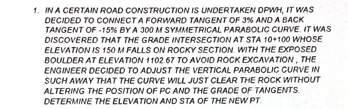 1. IN A CERTAIN ROAD CONSTRUCTION IS UNDERTAKEN DPWH, IT VWAS
DECIDED TO CONNECT A FORWARD TANGENT OF 3% AND A BACK
TANGENT OF -15% BY A 300 M SYMMETRICAL PARABOLIC GURVE. IT WAS
DISCOVERED THAT THE GRADE INTERSECTION AT STA 10+100 WHOSE
ELEVATION IS 150 M FALLS ON ROCKY SECTION. WITH THE EXPOSED
BOULDER AT ELEVATION 1102.67 TO AVOID ROCK EXCAVATION, THE
ENGINEER DECIDED TO ADJUST THE VERTICAL PARABOLIC CURVE IN
SUCH AWAY THAT THE CURVE WILL JUST CLEAR THE ROCK WITHOUT
ALTERING THE POSITION OF PC AND THE GRADE OF TANGENTS.
DETERMINE THE ELEVATION AND STA OF THE NEW PT.
