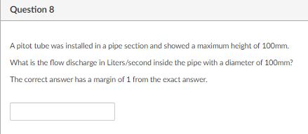 Question 8
A pitot tube was installed in a pipe section and showed a maximum height of 100mm.
What is the flow discharge in Liters/second inside the pipe with a diameter of 100mm?
The correct answer has a margin of 1 from the exact answer.
