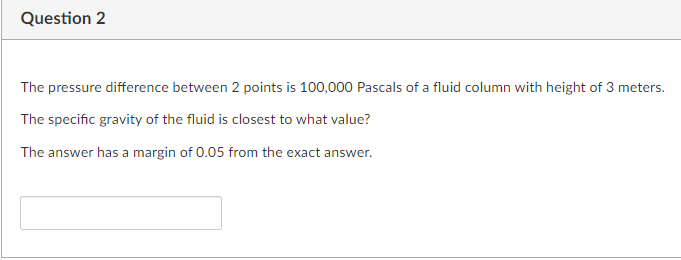 Question 2
The pressure difference between 2 points is 100,000 Pascals of a fluid column with height of 3 meters.
The specific gravity of the fluid is closest to what value?
The answer has a margin of 0.05 from the exact answer.
