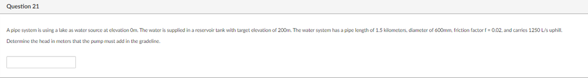 Question 21
A pipe system is using a lake as water source at elevation Om. The water is supplied in a reservoir tank with target elevation of 200m. The water system has a pipe length of 1.5 kilometers, diameter of 600mm, friction factorf = 0.02, and carries 1250 L/s uphill.
Determine the head in meters that the pump must add in the gradeline.
