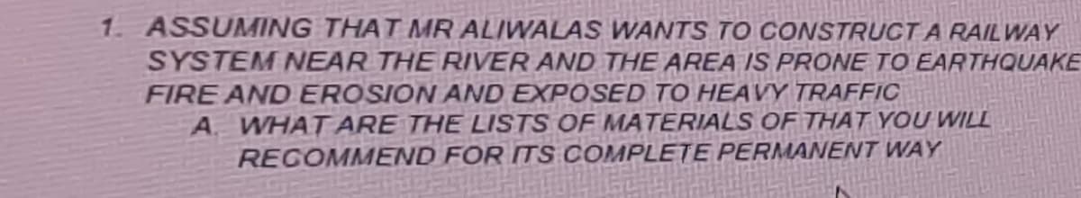 1. ASSUMAING THAT MR ALIWALAS WANTS TO CONSTRUCTA RAILWAY
SYSTEM NEAR THE RIVER AND THE AREA IS PRONE TO EARTHQUAKE
FIRE AND EROSION AND EXPOSED TO HEAVY TRAFFIC
A WHAT ARE THE LISTS OF MATERIALS OF THAT YOU WILL
RECOMMEND FOR ITS COMPLETE PERMANENT WAY
