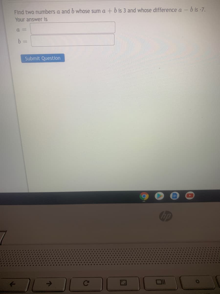 Find two numbers a and b whose sum a + b is 3 and whose difference a – b is -7.
Your answer is
a =
b =
Submit Question
hp
