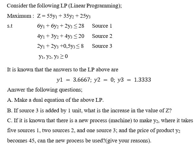 Consider the following LP (Linear Programming);
Maximum : Z= 55y1 + 35y2 + 25y:
s.t
бу1 + буз + 2уз 28
Source 1
4y1 + 3у2 + 4yз<20
Source 2
2y1 + 2уз +0,5уз s8
Source 3
У1, Уг, Уз > 0
It is known that the answers to the LP above are
yl = 3.6667; y2 = 0; y3
1.3333
Answer the following questions;
A. Make a dual equation of the above LP.
B. If source 3 is added by 1 unit, what is the increase in the value of Z?
C. If it is known that there is a new process (machine) to make y2, where it takes
five sources 1, two sources 2, and one source 3; and the price of product y2
becomes 45, can the new process be used?(give your reasons).
