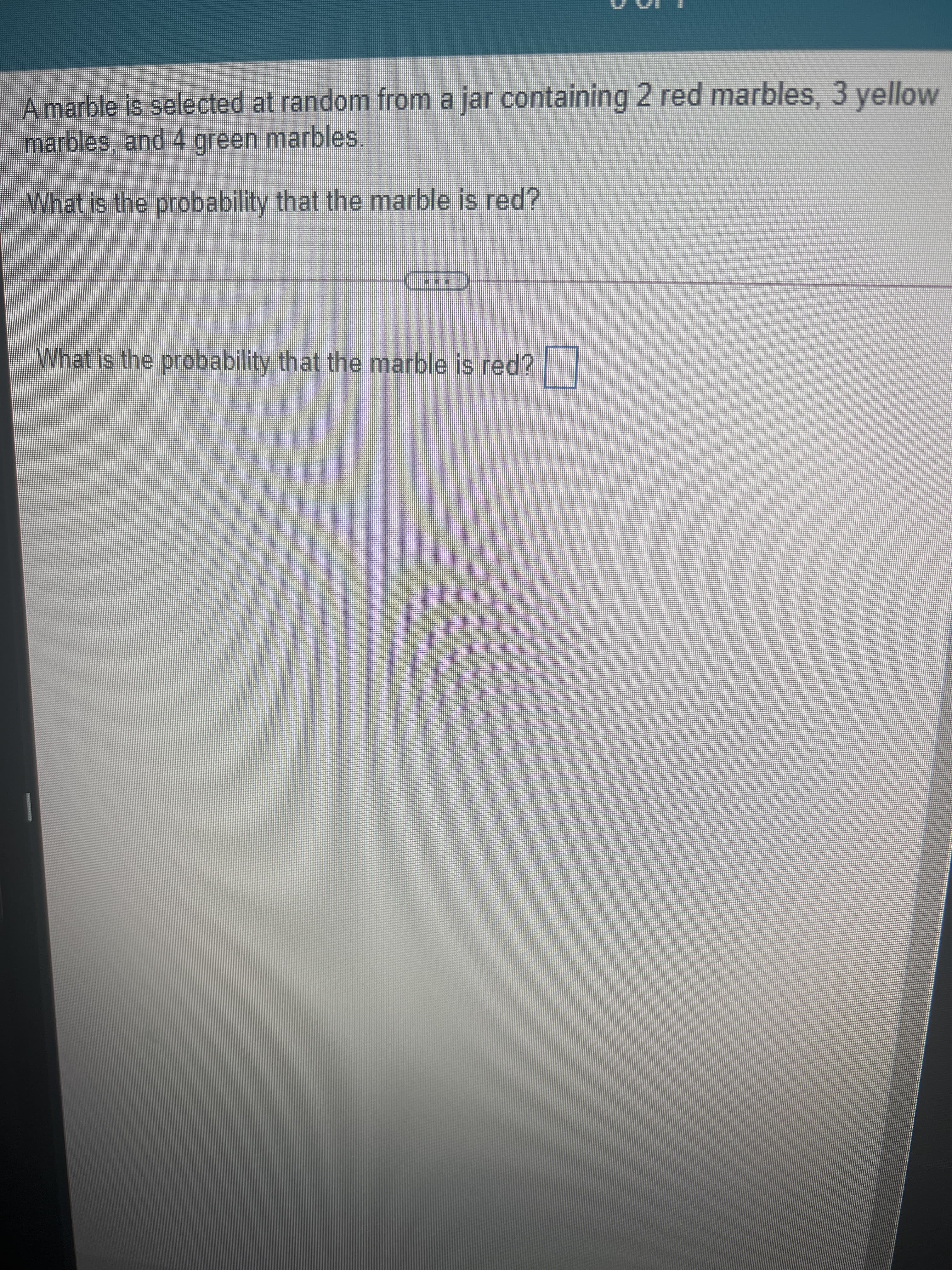 Amarble is selected at random from a jar containing 2 red marbles, 3 yellow
marbles, and 4 green marbles,.
What is the probability that the marble is red?
What is the probability that the marble is red?
