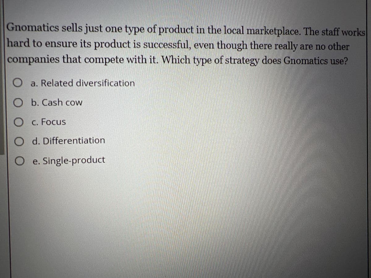 Gnomatics sells just one type of product in the local marketplace. The staff works
hard to ensure its product is successful, even though there really are no other
companies that compete with it. Which type of strategy does Gnomatics use?
O a. Related diversification
O b. Cash cow
O c. Focus
O d. Differentiation
O e. Single-product
