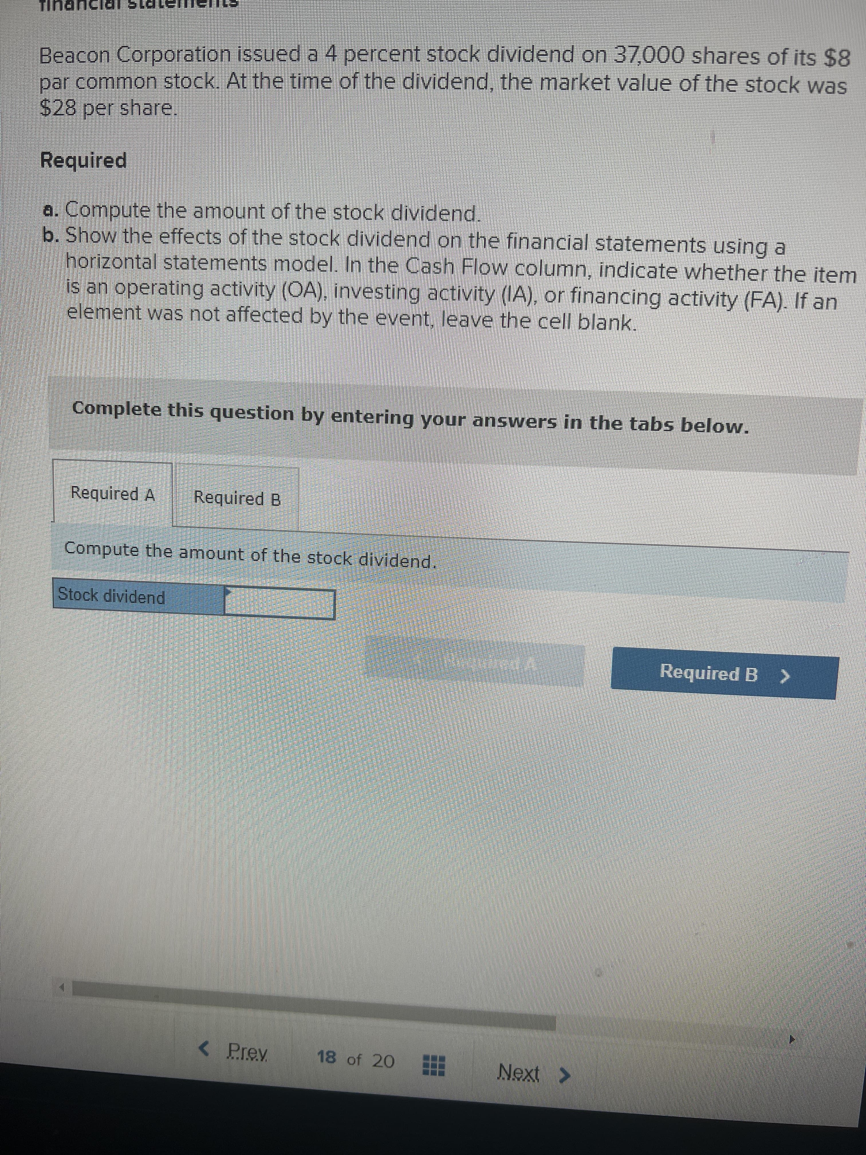 Beacon Corporation issueda 4 percent stock dividend on 37,000 shares of its $8
par common stock. At the time of the dividend, the market value of the stock was
S28 per share.
Required
a. Compute the amount of the stock dividend.
b. Show the effects of the stock dividend on the financial statements using a
horizontal statements model. In the Cash Flow column, indicate whether the item
is an operating activity (OA), investing activity (IA), or financing activity (FA). If an
element was not affected by the event, leave the cell blank.
Complete this question by entering your answers in the tabs below.
Required A
Required B
Compute the amount of the stock dividend.
Stock dividend
Required B >
Prev
18 of 20
Next >
