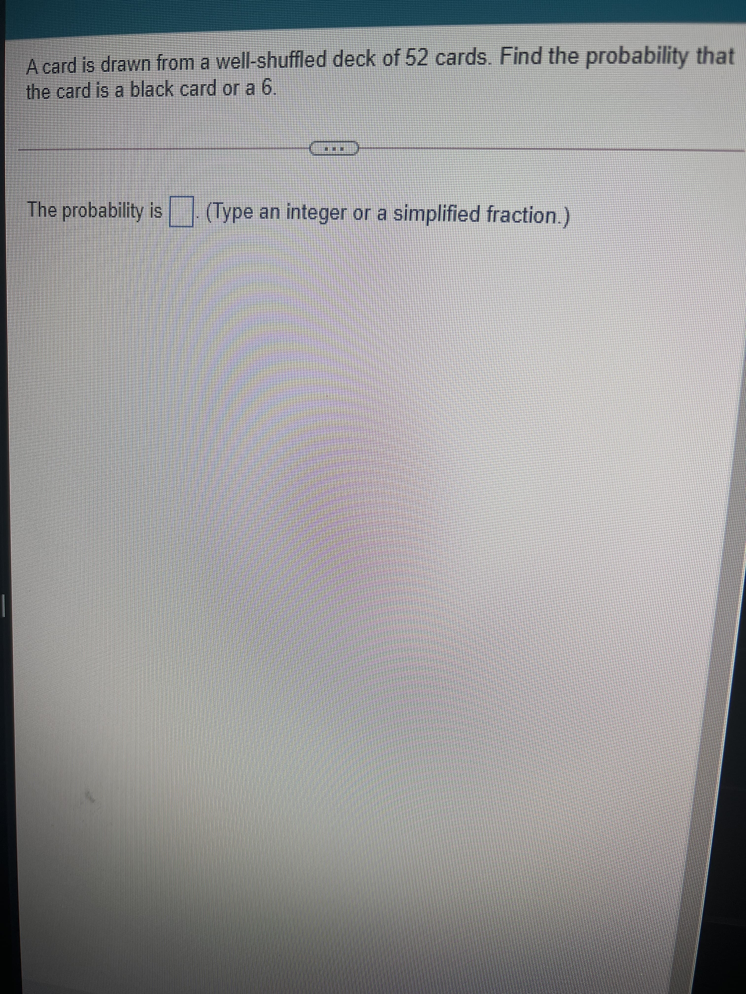 A card is drawn from a well-shuffled deck of 52 cards. Find the probability that
the card is a black card or a 6.
The probability is
(Type an integer or a simplified fraction.)
