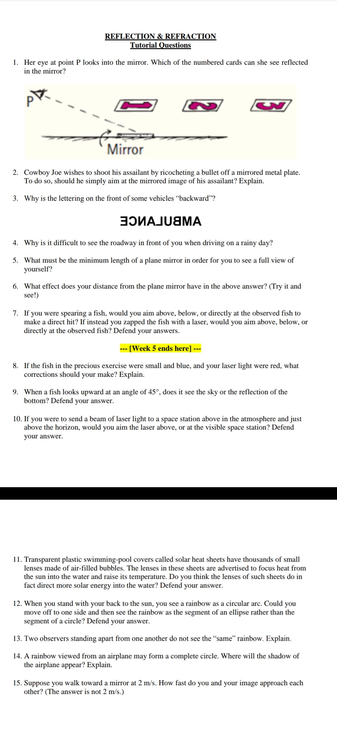 REFLECTION & REFRACTION
Tutorial Questions
1. Her eye at point P looks into the mirror. Which of the numbered cards can she see reflected
in the mirror?
S
Mirror
2. Cowboy Joe wishes to shoot his assailant by ricocheting a bullet off a mirrored metal plate.
To do so, should he simply aim at the mirrored image of his assailant? Explain.
3. Why is the lettering on the front of some vehicles "backward"?
ЭOVAJU&MA
4. Why is it difficult to see the roadway in front of you when driving on a rainy day?
5. What must be the minimum length of a plane mirror in order for you to see a full view of
yourself?
6. What effect does your distance from the plane mirror have in the above answer? (Try it and
see!)
7. If you were spearing a fish, would you aim above, below, or directly at the observed fish to
make a direct hit? If instead you zapped the fish with a laser, would you aim above, below, or
directly at the observed fish? Defend your answers.
- [Week 5 ends here] ---
8. If the fish in the precious exercise were small and blue, and your laser light were red, what
corrections should your make? Explain.
9. When a fish looks upward at an angle of 45°, does it see the sky or the reflection of the
bottom? Defend your answer.
10. If you were to send a beam of laser light to a space station above in the atmosphere and just
above the horizon, would you aim the laser above, or at the visible space station? Defend
your answer.
11. Transparent plastic swimming-pool covers called solar heat sheets have thousands of small
lenses made of air-filled bubbles. The lenses in these sheets are advertised to focus heat from
the sun into the water and raise its temperature. Do you think the lenses of such sheets do in
fact direct more solar energy into the water? Defend your answer.
12. When you stand with your back to the sun, you see a rainbow as a circular arc. Could you
move off to one side and then see the rainbow as the segment of an ellipse rather than the
segment of a circle? Defend your answer.
13. Two observers standing apart from one another do not see the "same" rainbow. Explain.
14. A rainbow viewed from an airplane may form a complete circle. Where will the shadow of
the airplane appear? Explain.
15. Suppose you walk toward a mirror at 2 m/s. How fast do you and your image approach each
other? (The answer is not 2 m/s.)